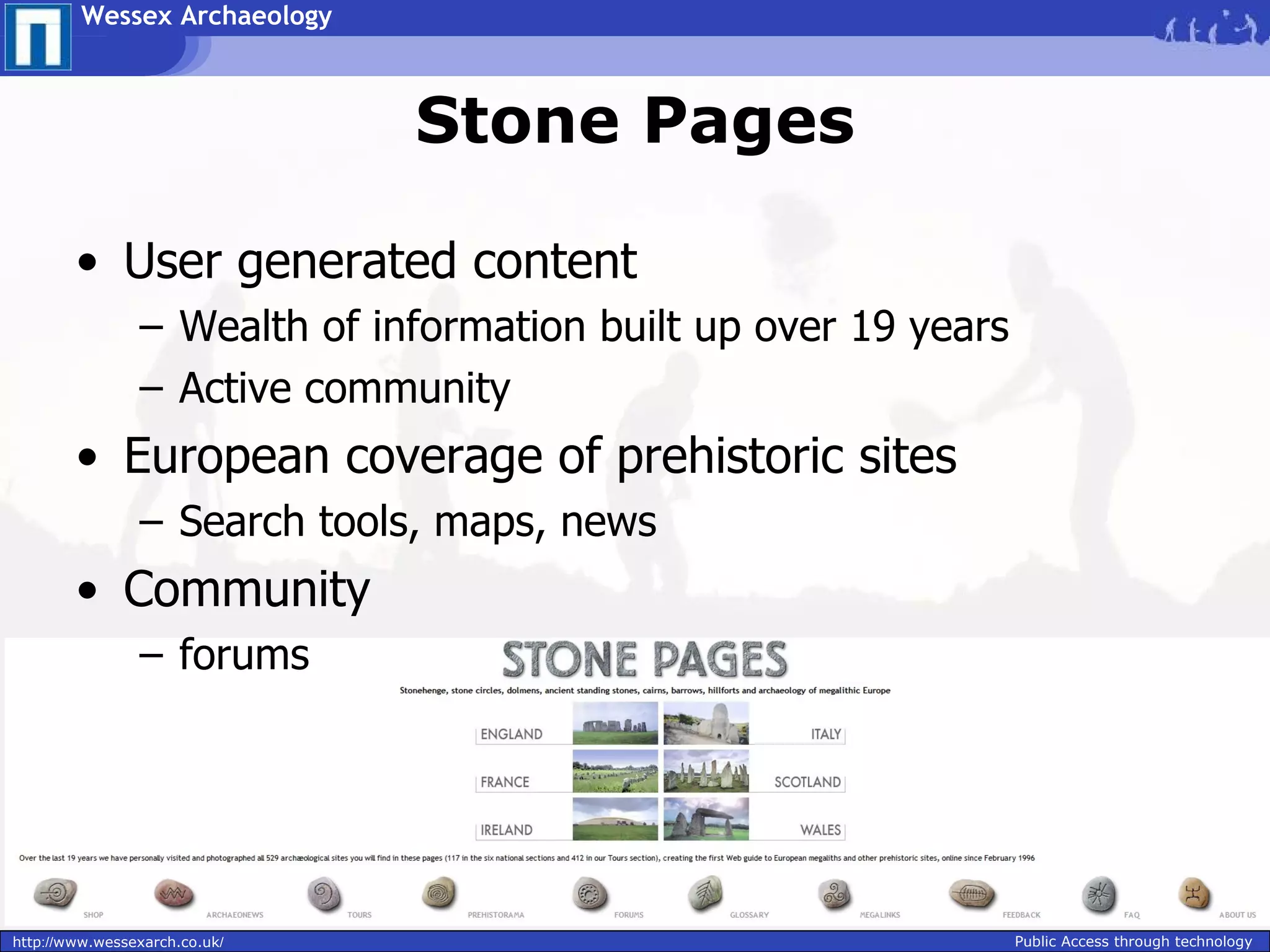 Wessex Archaeology



                               Stone Pages

        • User generated content
                – Wealth of information built up over 19 years
                – Active community
        • European coverage of prehistoric sites
                – Search tools, maps, news
        • Community
                – forums




http://www.wessexarch.co.uk/                                     Public Access through technology
 