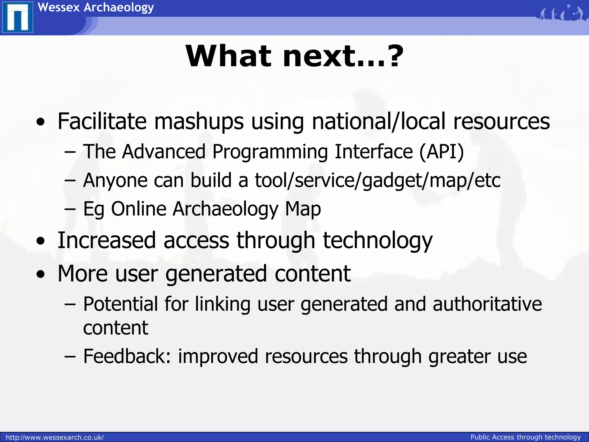 Wessex Archaeology



                               What next…?

        • Facilitate mashups using national/local resources
                – The Advanced Programming Interface (API)
                – Anyone can build a tool/service/gadget/map/etc
                – Eg Online Archaeology Map
        • Increased access through technology
        • More user generated content
                – Potential for linking user generated and authoritative
                  content
                – Feedback: improved resources through greater use


http://www.wessexarch.co.uk/                                   Public Access through technology
 