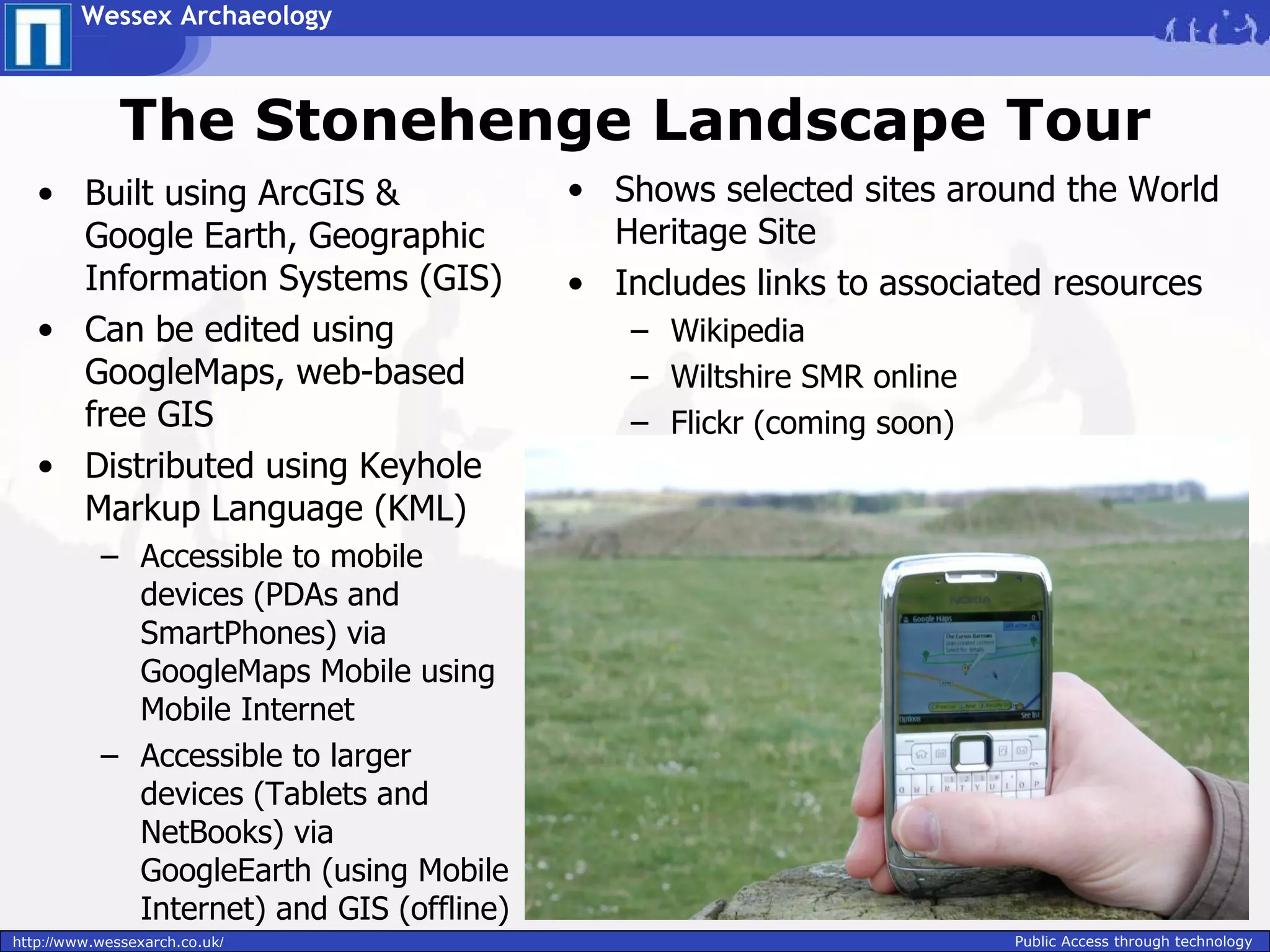 Wessex Archaeology



              The Stonehenge Landscape Tour
   • Built using ArcGIS &                  • Shows selected sites around the World
     Google Earth, Geographic                Heritage Site
     Information Systems (GIS)             • Includes links to associated resources
   • Can be edited using                      – Wikipedia
     GoogleMaps, web-based                    – Wiltshire SMR online
     free GIS                                 – Flickr (coming soon)
   • Distributed using Keyhole
     Markup Language (KML)
           – Accessible to mobile
             devices (PDAs and
             SmartPhones) via
             GoogleMaps Mobile using
             Mobile Internet
           – Accessible to larger
             devices (Tablets and
             NetBooks) via
             GoogleEarth (using Mobile
             Internet) and GIS (offline)
http://www.wessexarch.co.uk/                                           Public Access through technology
 