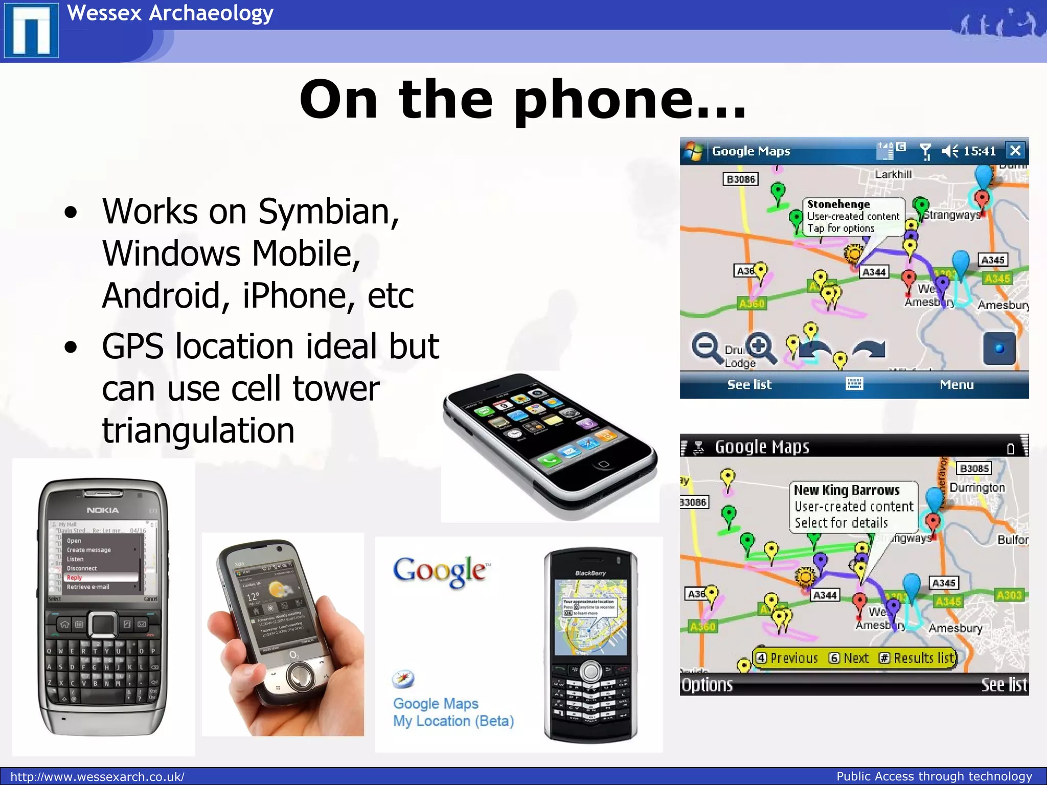 Wessex Archaeology



                               On the phone…

        • Works on Symbian,
          Windows Mobile,
          Android, iPhone, etc
        • GPS location ideal but
          can use cell tower
          triangulation




http://www.wessexarch.co.uk/                   Public Access through technology
 