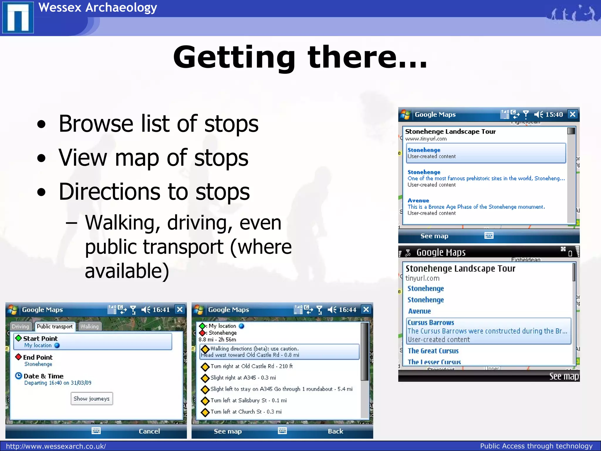 Wessex Archaeology



                               Getting there…

        • Browse list of stops
        • View map of stops
        • Directions to stops
                – Walking, driving, even
                  public transport (where
                  available)




http://www.wessexarch.co.uk/                    Public Access through technology
 