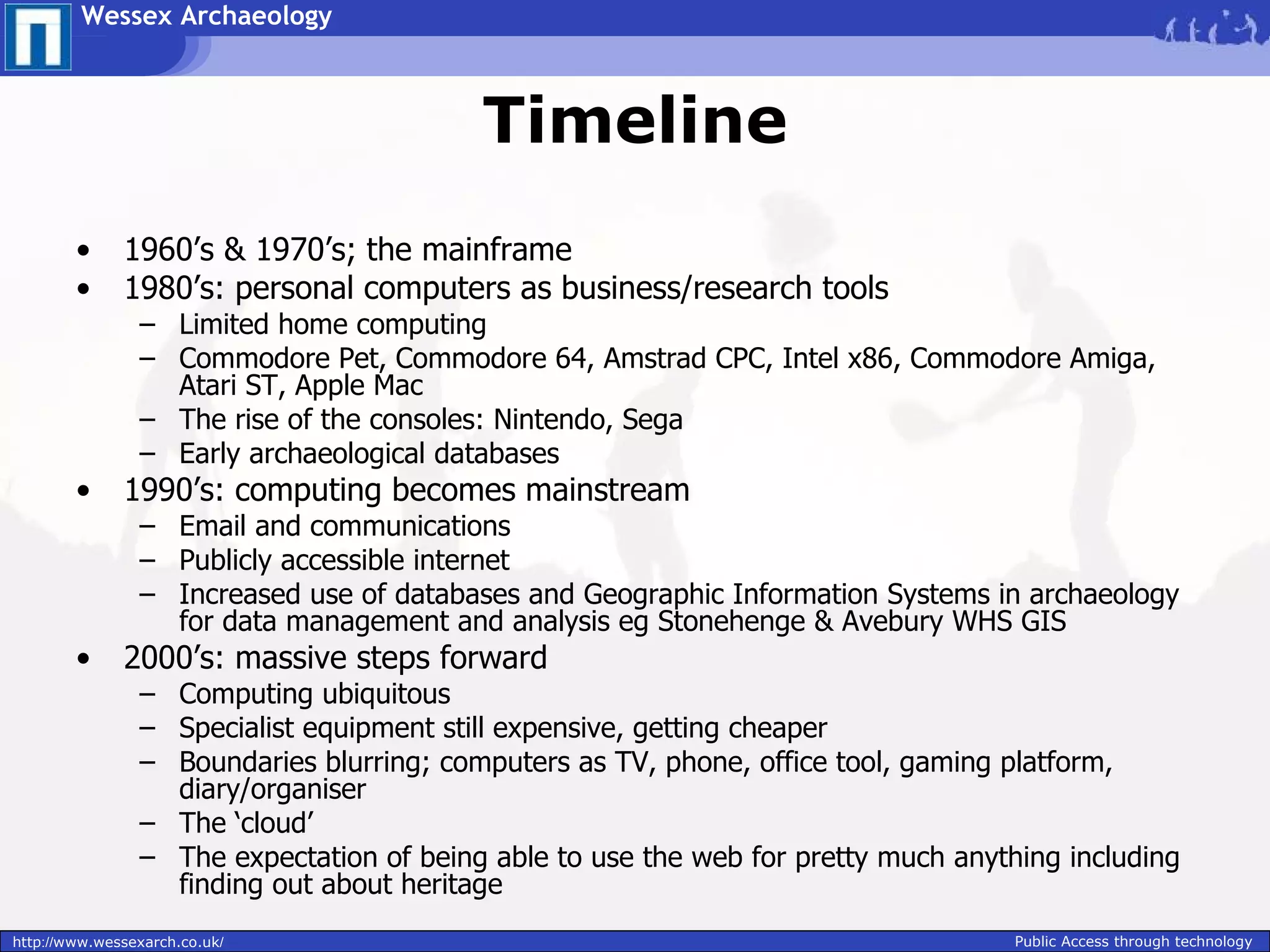 Wessex Archaeology



                                          Timeline
        •     1960’s & 1970’s; the mainframe
        •     1980’s: personal computers as business/research tools
                – Limited home computing
                – Commodore Pet, Commodore 64, Amstrad CPC, Intel x86, Commodore Amiga,
                  Atari ST, Apple Mac
                – The rise of the consoles: Nintendo, Sega
                – Early archaeological databases
        •     1990’s: computing becomes mainstream
                – Email and communications
                – Publicly accessible internet
                – Increased use of databases and Geographic Information Systems in archaeology
                  for data management and analysis eg Stonehenge & Avebury WHS GIS
        •     2000’s: massive steps forward
                – Computing ubiquitous
                – Specialist equipment still expensive, getting cheaper
                – Boundaries blurring; computers as TV, phone, office tool, gaming platform,
                  diary/organiser
                – The ‘cloud’
                – The expectation of being able to use the web for pretty much anything including
                  finding out about heritage
http://www.wessexarch.co.uk/                                                        Public Access through technology
 