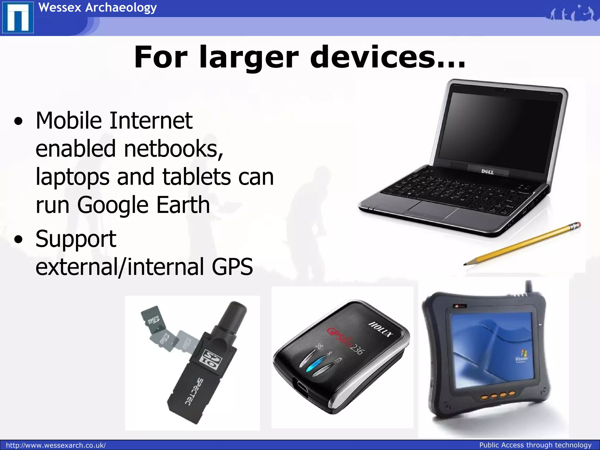 Wessex Archaeology



                               For larger devices…

 • Mobile Internet
   enabled netbooks,
   laptops and tablets can
   run Google Earth
 • Support
   external/internal GPS




http://www.wessexarch.co.uk/                         Public Access through technology
 