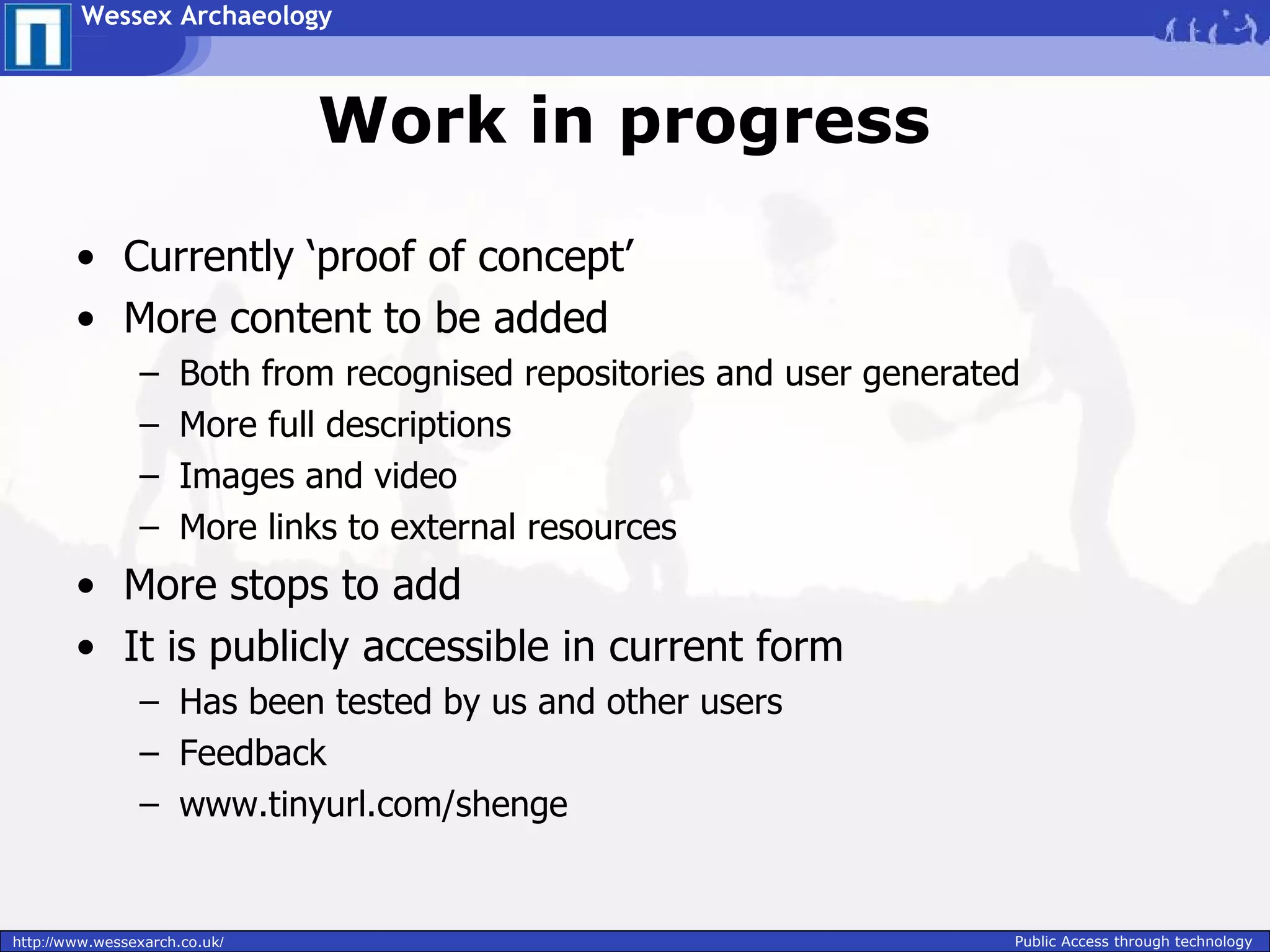 Wessex Archaeology



                               Work in progress

        • Currently ‘proof of concept’
        • More content to be added
                –     Both from recognised repositories and user generated
                –     More full descriptions
                –     Images and video
                –     More links to external resources
        • More stops to add
        • It is publicly accessible in current form
                – Has been tested by us and other users
                – Feedback
                – www.tinyurl.com/shenge


http://www.wessexarch.co.uk/                                             Public Access through technology
 