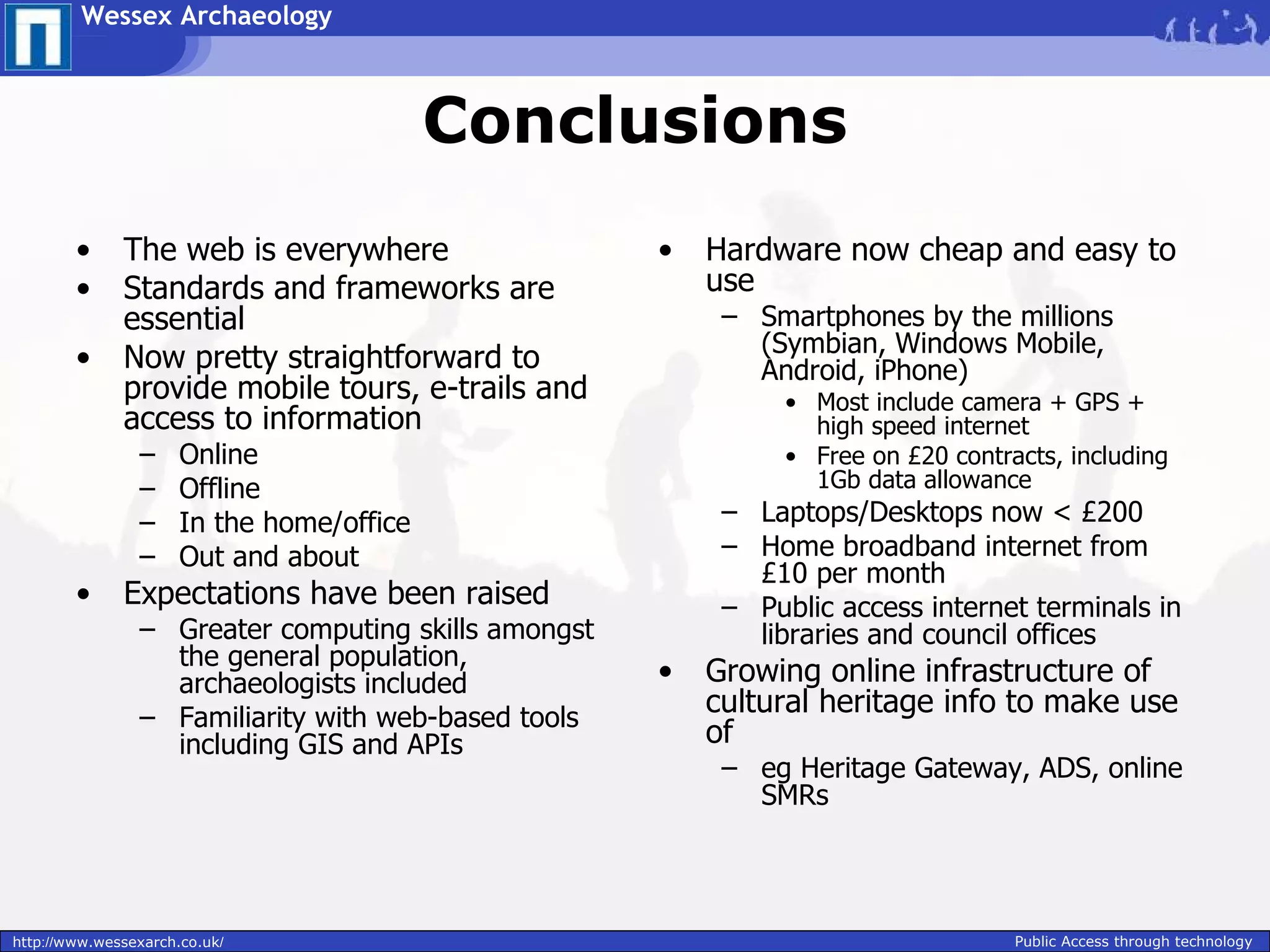 Wessex Archaeology



                                           Conclusions
        •     The web is everywhere                  •   Hardware now cheap and easy to
        •     Standards and frameworks are               use
              essential                                   – Smartphones by the millions
                                                            (Symbian, Windows Mobile,
        •     Now pretty straightforward to                 Android, iPhone)
              provide mobile tours, e-trails and               • Most include camera + GPS +
              access to information                              high speed internet
                –     Online                                   • Free on £20 contracts, including
                –     Offline                                    1Gb data allowance
                –     In the home/office                  – Laptops/Desktops now < £200
                –     Out and about                       – Home broadband internet from
                                                            £10 per month
        •     Expectations have been raised               – Public access internet terminals in
                – Greater computing skills amongst          libraries and council offices
                  the general population,
                  archaeologists included            •   Growing online infrastructure of
                – Familiarity with web-based tools
                                                         cultural heritage info to make use
                  including GIS and APIs                 of
                                                          – eg Heritage Gateway, ADS, online
                                                            SMRs




http://www.wessexarch.co.uk/                                                       Public Access through technology
 