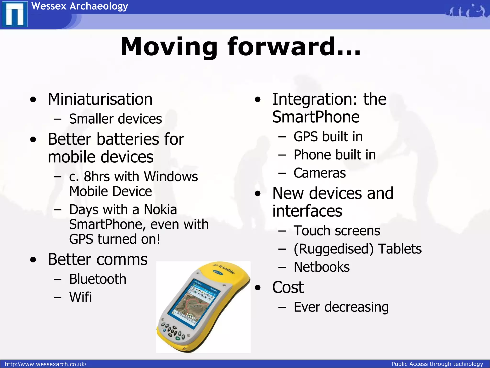 Wessex Archaeology



                               Moving forward…

        • Miniaturisation                 • Integration: the
                – Smaller devices           SmartPhone
        • Better batteries for               – GPS built in
          mobile devices                     – Phone built in
                – c. 8hrs with Windows       – Cameras
                  Mobile Device           • New devices and
                – Days with a Nokia         interfaces
                  SmartPhone, even with      – Touch screens
                  GPS turned on!
                                             – (Ruggedised) Tablets
        • Better comms                       – Netbooks
                – Bluetooth
                                          • Cost
                – Wifi
                                             – Ever decreasing


http://www.wessexarch.co.uk/                                     Public Access through technology
 