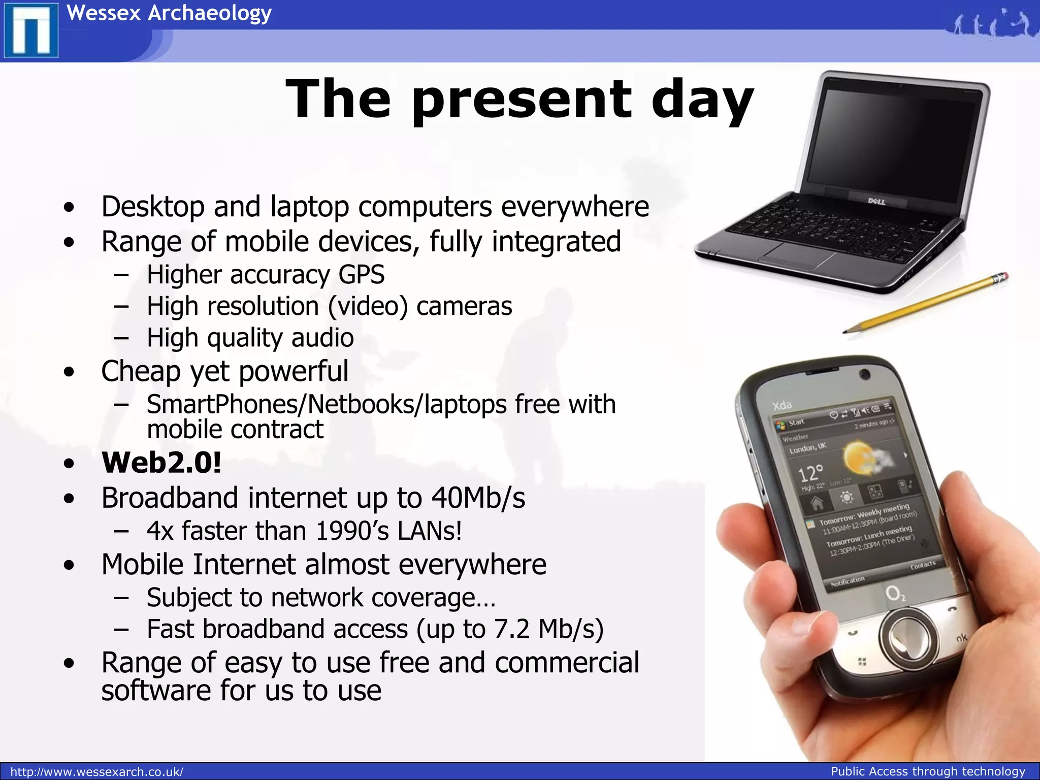 Wessex Archaeology



                               The present day
        • Desktop and laptop computers everywhere
        • Range of mobile devices, fully integrated
                – Higher accuracy GPS
                – High resolution (video) cameras
                – High quality audio
        • Cheap yet powerful
                – SmartPhones/Netbooks/laptops free with
                  mobile contract
        • Web2.0!
        • Broadband internet up to 40Mb/s
                – 4x faster than 1990’s LANs!
        • Mobile Internet almost everywhere
                – Subject to network coverage…
                – Fast broadband access (up to 7.2 Mb/s)
        • Range of easy to use free and commercial
          software for us to use

http://www.wessexarch.co.uk/                               Public Access through technology
 