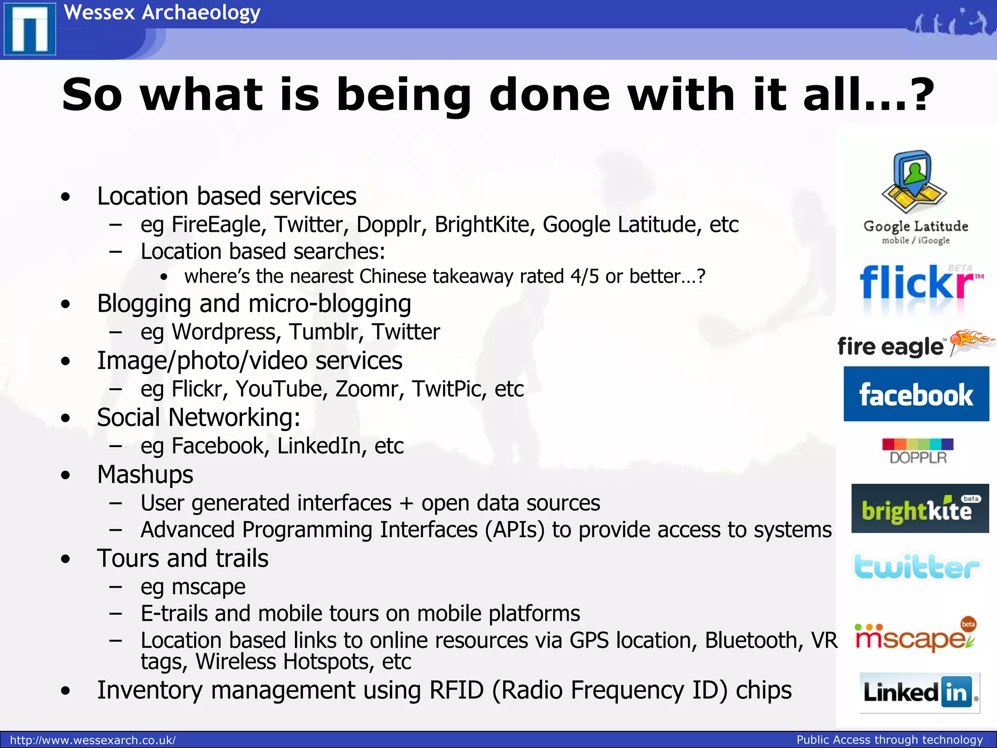 Wessex Archaeology



        So what is being done with it all…?

        •     Location based services
                – eg FireEagle, Twitter, Dopplr, BrightKite, Google Latitude, etc
                – Location based searches:
                         • where’s the nearest Chinese takeaway rated 4/5 or better…?
        •     Blogging and micro-blogging
                – eg Wordpress, Tumblr, Twitter
        •     Image/photo/video services
                – eg Flickr, YouTube, Zoomr, TwitPic, etc
        •     Social Networking:
                – eg Facebook, LinkedIn, etc
        •     Mashups
                – User generated interfaces + open data sources
                – Advanced Programming Interfaces (APIs) to provide access to systems
        •     Tours and trails
                – eg mscape
                – E-trails and mobile tours on mobile platforms
                – Location based links to online resources via GPS location, Bluetooth, VR
                  tags, Wireless Hotspots, etc
        •     Inventory management using RFID (Radio Frequency ID) chips
http://www.wessexarch.co.uk/                                                            Public Access through technology
 