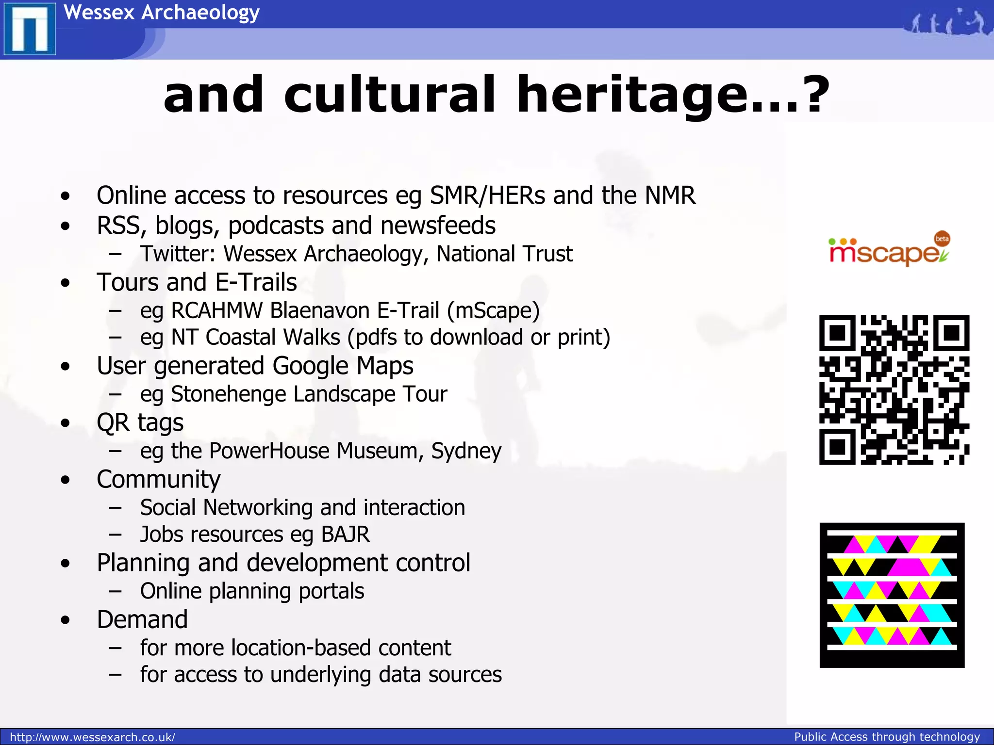Wessex Archaeology



                         and cultural heritage…?
        •     Online access to resources eg SMR/HERs and the NMR
        •     RSS, blogs, podcasts and newsfeeds
                – Twitter: Wessex Archaeology, National Trust
        •     Tours and E-Trails
                – eg RCAHMW Blaenavon E-Trail (mScape)
                – eg NT Coastal Walks (pdfs to download or print)
        •     User generated Google Maps
                – eg Stonehenge Landscape Tour
        •     QR tags
                – eg the PowerHouse Museum, Sydney
        •     Community
                – Social Networking and interaction
                – Jobs resources eg BAJR
        •     Planning and development control
                – Online planning portals
        •     Demand
                – for more location-based content
                – for access to underlying data sources

http://www.wessexarch.co.uk/                                        Public Access through technology
 