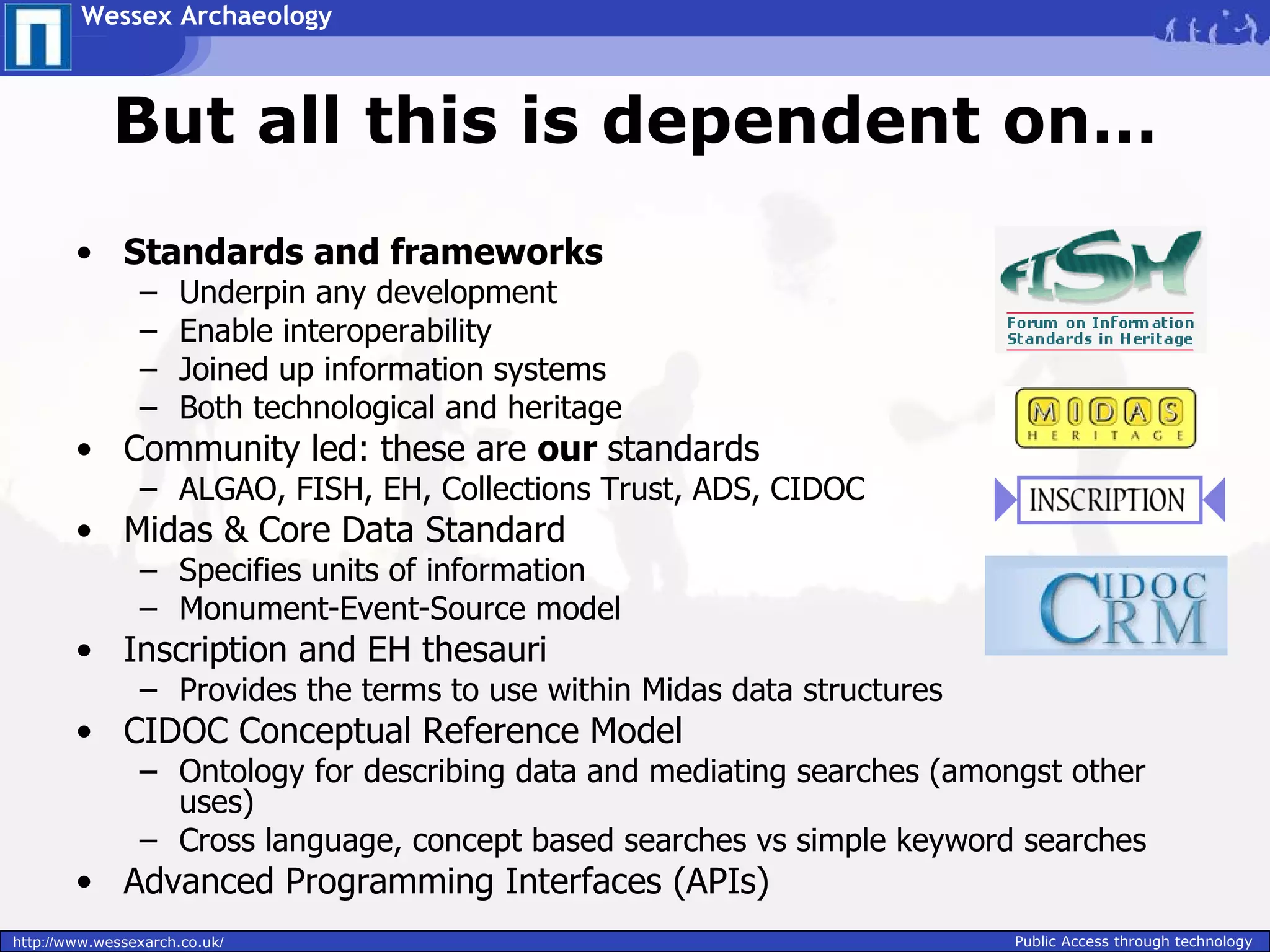 Wessex Archaeology



             But all this is dependent on…
        • Standards and frameworks
                –     Underpin any development
                –     Enable interoperability
                –     Joined up information systems
                –     Both technological and heritage
        • Community led: these are our standards
                – ALGAO, FISH, EH, Collections Trust, ADS, CIDOC
        • Midas & Core Data Standard
                – Specifies units of information
                – Monument-Event-Source model
        • Inscription and EH thesauri
                – Provides the terms to use within Midas data structures
        • CIDOC Conceptual Reference Model
                – Ontology for describing data and mediating searches (amongst other
                  uses)
                – Cross language, concept based searches vs simple keyword searches
        • Advanced Programming Interfaces (APIs)
http://www.wessexarch.co.uk/                                               Public Access through technology
 