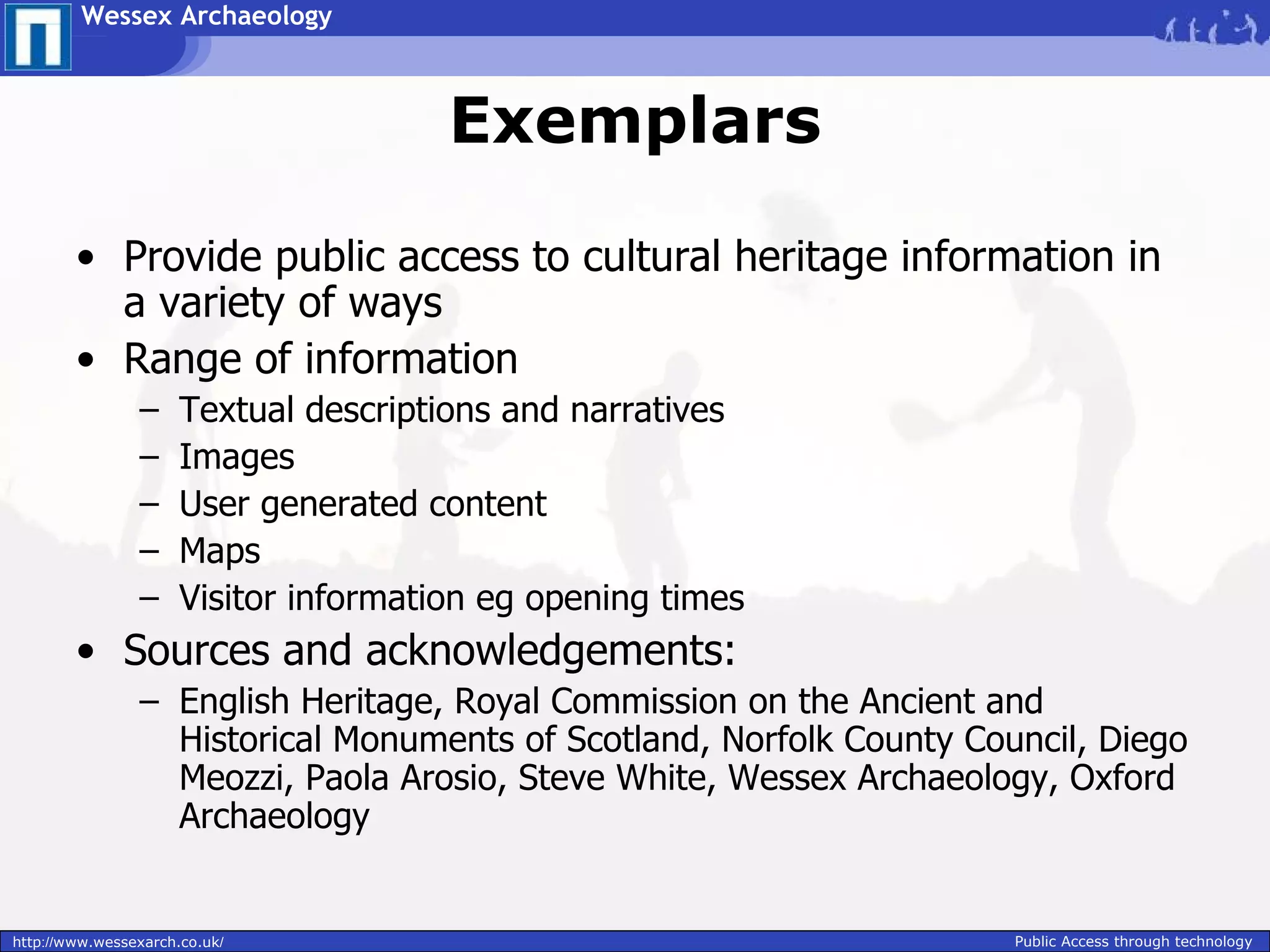 Wessex Archaeology



                                       Exemplars

        • Provide public access to cultural heritage information in
          a variety of ways
        • Range of information
                –     Textual descriptions and narratives
                –     Images
                –     User generated content
                –     Maps
                –     Visitor information eg opening times
        • Sources and acknowledgements:
                – English Heritage, Royal Commission on the Ancient and
                  Historical Monuments of Scotland, Norfolk County Council, Diego
                  Meozzi, Paola Arosio, Steve White, Wessex Archaeology, Oxford
                  Archaeology


http://www.wessexarch.co.uk/                                          Public Access through technology
 