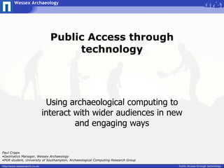 Wessex Archaeology




                                 Public Access through
                                      technology




                                Using archaeological computing to
                               interact with wider audiences in new
                                        and engaging ways


Paul Cripps
•Geomatics Manager, Wessex Archaeology
•PGR student, University of Southampton, Archaeological Computing Research Group
http://www.wessexarch.co.uk/                                                       Public Access through technology
 