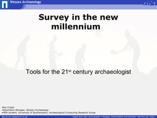 http://www.wessexarch.co.uk/
Wessex Archaeology
Digital Past: New Technologies in Heritage, Interpretation and Outreach. February 25th
2009.
Survey in the new
millennium
Paul Cripps
•Geomatics Manager, Wessex Archaeology
•PGR student, University of Southampton, Archaeological Computing Research Group
Tools for the 21st
century archaeologist
 