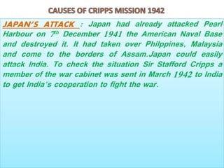 JAPAN’S ATTACK : Japan had already attacked Pearl
Harbour on 7th December 1941 the American Naval Base
and destroyed it. It had taken over Philppines, Malaysia
and come to the borders of Assam.Japan could easily
attack India. To check the situation Sir Stafford Cripps a
member of the war cabinet was sent in March 1942 to India
to get India’s cooperation to fight the war.
 