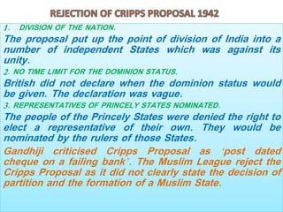 1. DIVISION OF THE NATION.
The proposal put up the point of division of India into a
number of independent States which was against its
unity.
2. NO TIME LIMIT FOR THE DOMINION STATUS.
British did not declare when the dominion status would
be given. The declaration was vague.
3. REPRESENTATIVES OF PRINCELY STATES NOMINATED.
The people of the Princely States were denied the right to
elect a representative of their own. They would be
nominated by the rulers of those States.
Gandhiji criticised Cripps Proposal as ‘post dated
cheque on a failing bank’. The Muslim League reject the
Cripps Proposal as it did not clearly state the decision of
partition and the formation of a Muslim State.
 