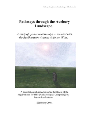 Pathways through the Avebury Landscape – MSc dissertation




 Pathways through the Avebury
         Landscape

A study of spatial relationships associated with
 the Beckhampton Avenue, Avebury, Wilts.




   A dissertation submitted in partial fulfilment of the
requirements for MSc (Archaeological Computing) by
                  instructional course

                    September 2001.




                             i
 