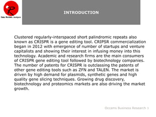 Clustered regularly-interspaced short palindromic repeats also
known as CRISPR is a gene editing tool. CRIPSR commercialization
began in 2012 with emergence of number of startups and venture
capitalists and showing their interest in infusing money into this
technology. Academic and research firms are the main consumers
of CRISPR gene editing tool followed by biotechnology companies.
The number of patents for CRISPR is outclassing the patents of
other gene editing tools such as ZFN and TALEN. The market is
driven by high demand for plasmids, synthetic genes and high
quality gene slicing techniques. Growing drug discovery,
biotechnology and proteomics markets are also driving the market
growth.
Occams Business Research 3
INTRODUCTION
 