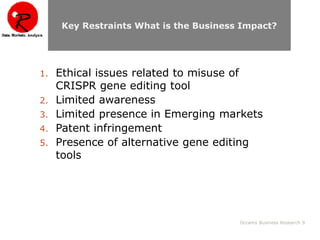 Occams Business Research 9
Key Restraints What is the Business Impact?
1. Ethical issues related to misuse of
CRISPR gene editing tool
2. Limited awareness
3. Limited presence in Emerging markets
4. Patent infringement
5. Presence of alternative gene editing
tools
 