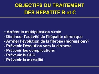 - Arrêter la multiplication virale
- Diminuer l’activité de l’hépatite chronique
- Arrêter l’évolution de la fibrose (régression?)
- Prévenir l’évolution vers la cirrhose
- Prévenir les complications
- Prévenir le CHC
- Prévenir la mortalité
OBJECTIFS DU TRAITEMENT
DES HÉPATITE B et C
 