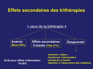 Effets secondaires des trithérapies
= ceux de la bithérapie +
Anémie
(Bocé 50%)
Effets secondaires
Cutanés (Téla 37%)
Dysgueusie
-aliments « fades »
-fractionner l’alimentation
-primpéran si besoin
-attention à l’observance des collations
Arrêt pour effets indésirables:
10-20%
 