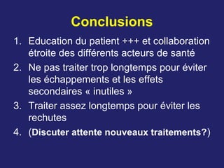 Conclusions
1. Education du patient +++ et collaboration
étroite des différents acteurs de santé
2. Ne pas traiter trop longtemps pour éviter
les échappements et les effets
secondaires « inutiles »
3. Traiter assez longtemps pour éviter les
rechutes
4. (Discuter attente nouveaux traitements?)
 
