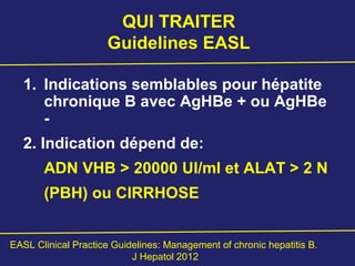 QUI TRAITER
Guidelines EASL
1. Indications semblables pour hépatite
chronique B avec AgHBe + ou AgHBe
-
2. Indication dépend de:
ADN VHB > 20000 UI/ml et ALAT > 2 N
(PBH) ou CIRRHOSE
EASL Clinical Practice Guidelines: Management of chronic hepatitis B.
J Hepatol 2012
 