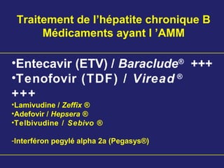Traitement de l’hépatite chronique B
Médicaments ayant l ’AMM
•Entecavir (ETV) / Baraclude®
+++
•Tenofovir (TDF) / Viread ®
+++
•Lamivudine / Zeffix ®
•Adefovir / Hepsera ®
•Telbivudine / Sebivo ®
-Interféron pegylé alpha 2a (Pegasys®)
 