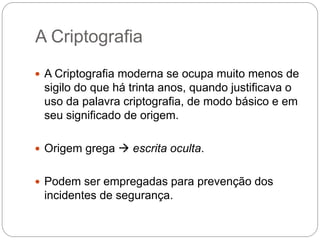 A Criptografia
 A Criptografia moderna se ocupa muito menos de
sigilo do que há trinta anos, quando justificava o
uso da palavra criptografia, de modo básico e em
seu significado de origem.
 Origem grega  escrita oculta.
 Podem ser empregadas para prevenção dos
incidentes de segurança.
 