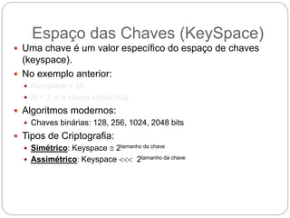 Espaço das Chaves (KeySpace)
 Uma chave é um valor específico do espaço de chaves
(keyspace).
 No exemplo anterior:
 Keyspace = 25
 N = 3, é a chave específica.
 Algoritmos modernos:
 Chaves binárias: 128, 256, 1024, 2048 bits
 Tipos de Criptografia:
 Simétrico: Keyspace  2tamanho da chave
 Assimétrico: Keyspace  2tamanho da chave
 