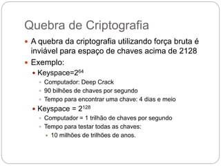 Quebra de Criptografia
 A quebra da criptografia utilizando força bruta é
inviável para espaço de chaves acima de 2128
 Exemplo:
 Keyspace=264
 Computador: Deep Crack
 90 bilhões de chaves por segundo
 Tempo para encontrar uma chave: 4 dias e meio
 Keyspace = 2128
 Computador = 1 trilhão de chaves por segundo
 Tempo para testar todas as chaves:
 10 milhões de trilhões de anos.
 