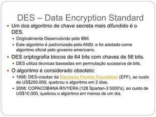 DES – Data Encryption Standard
 Um dos algoritmo de chave secreta mais difundido é o
DES.
 Originalmente Desenvolvido pela IBM.
 Este algoritmo é padronizado pela ANSI, e foi adotado como
algoritmo oficial pelo governo americano.
 DES criptografia blocos de 64 bits com chaves de 56 bits.
 DES utiliza técnicas baseadas em permutação sucessiva de bits.
 O algoritmo é considerado obsoleto:
 1998: DES-cracker da Electronic Frontier Foundation (EFF), ao custo
de US$250.000, quebrou o algoritmo em 2 dias.
 2008: COPACOBANA RIVYERA (128 Spartan-3 5000's), ao custo de
US$10.000, quebrou o algoritmo em menos de um dia.
 
