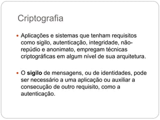 Criptografia
 Aplicações e sistemas que tenham requisitos
como sigilo, autenticação, integridade, não-
repúdio e anonimato, empregam técnicas
criptográficas em algum nível de sua arquitetura.
 O sigilo de mensagens, ou de identidades, pode
ser necessário a uma aplicação ou auxiliar a
consecução de outro requisito, como a
autenticação.
 