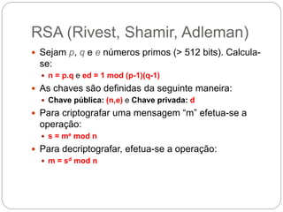 RSA (Rivest, Shamir, Adleman)
 Sejam p, q e e números primos (> 512 bits). Calcula-
se:
 n = p.q e ed = 1 mod (p-1)(q-1)
 As chaves são definidas da seguinte maneira:
 Chave pública: (n,e) e Chave privada: d
 Para criptografar uma mensagem “m” efetua-se a
operação:
 s = me mod n
 Para decriptografar, efetua-se a operação:
 m = sd mod n
 