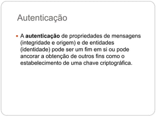 Autenticação
 A autenticação de propriedades de mensagens
(integridade e origem) e de entidades
(identidade) pode ser um fim em si ou pode
ancorar a obtenção de outros fins como o
estabelecimento de uma chave criptográfica.
 