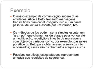 Exemplo
 O nosso exemplo de comunicação sugere duas
entidades, Alice e Beto, trocando mensagens
transmitidas num canal inseguro; isto é, um canal
passível de leitura e escrita por um intruso, Ivo.
 Os métodos de Ivo podem ser a simples escuta, um
“grampo”, que chamamos de ataque passivo, ou até
a modificação, repetição e injeção de mensagens
com objetivos variados como, por exemplo, passar-se
por Alice ou Beto para obter acesso a serviços não
autorizados; esses são os chamados ataques ativos.
 Passivos ou ativos, esses ataques representam
ameaça aos requisitos de segurança.
 