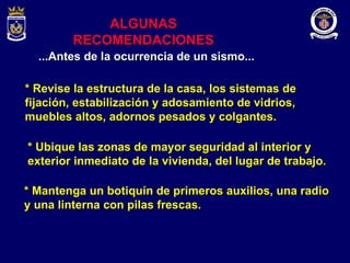 ALGUNAS RECOMENDACIONES * Revise la estructura de la casa, los sistemas de fijación, estabilización y adosamiento de vidrios, muebles altos, adornos pesados y colgantes. * Ubique las zonas de mayor seguridad al interior y exterior inmediato de la vivienda, del lugar de trabajo. *   Mantenga un botiquín de primeros auxilios, una radio y una linterna con pilas frescas. ...Antes de la ocurrencia de un sismo... 
