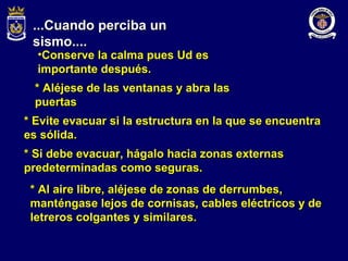 ...Cuando perciba un sismo.... Conserve la calma pues Ud es importante después. * Aléjese de las ventanas y abra las puertas * Evite evacuar si la estructura en la que se encuentra es sólida. * Si debe evacuar, hágalo hacia zonas externas predeterminadas como seguras. * Al aire libre, aléjese de zonas de derrumbes, manténgase lejos de cornisas, cables eléctricos y de letreros colgantes y similares. 