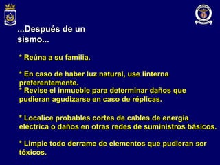 ...Después de un sismo... * Reúna a su familia. * En caso de haber luz natural, use linterna preferentemente. * Revise el inmueble para determinar daños que pudieran agudizarse en caso de réplicas. * Localice probables cortes de cables de energía eléctrica o daños en otras redes de suministros básicos. * Limpie todo derrame de elementos que pudieran ser tóxicos. 