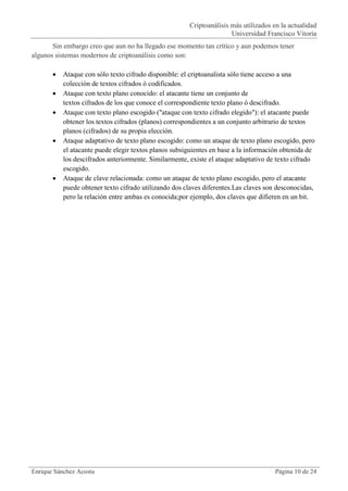 Criptoanálisis más utilizados en la actualidad
                                                                      Universidad Francisco Vitoria
       Sin embargo creo que aun no ha llegado ese momento tan crítico y aun podemos tener
algunos sistemas modernos de criptoanálisis como son:

          Ataque con sólo texto cifrado disponible: el criptoanalista sólo tiene acceso a una
           colección de textos cifrados ó codificados.
          Ataque con texto plano conocido: el atacante tiene un conjunto de
           textos cifrados de los que conoce el correspondiente texto plano ó descifrado.
          Ataque con texto plano escogido ("ataque con texto cifrado elegido"): el atacante puede
           obtener los textos cifrados (planos) correspondientes a un conjunto arbitrario de textos
           planos (cifrados) de su propia elección.
          Ataque adaptativo de texto plano escogido: como un ataque de texto plano escogido, pero
           el atacante puede elegir textos planos subsiguientes en base a la información obtenida de
           los descifrados anteriormente. Similarmente, existe el ataque adaptativo de texto cifrado
           escogido.
          Ataque de clave relacionada: como un ataque de texto plano escogido, pero el atacante
           puede obtener texto cifrado utilizando dos claves diferentes.Las claves son desconocidas,
           pero la relación entre ambas es conocida;por ejemplo, dos claves que difieren en un bit.




Enrique Sánchez Acosta                                                                Página 10 de 24
 