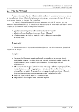 Criptoanálisis más utilizados en la actualidad
                                                                        Universidad Francisco Vitoria

2. TIPOS DE ATAQUES

        Para una primera clasificación del criptoanálisis moderno podemos observar como se realiza
el ataque hacia el sistema cifrado. Es lógico pensar entonces que contamos con dos tipos de formas
de actuar del atacante, en este caso el criptoanalista.
        Los ataques criptoanalíticos varían en potencia y en su capacidad de amenaza para los
sistemas criptográficos utilizados en el mundo real. Esencialmente, la importancia práctica del ataque
depende de las respuestas dadas a las siguientes preguntas:

          ¿Qué conocimiento y capacidades son necesarios como requisito?
          ¿Cuánta información adicional secreta se deduce del ataque?
          ¿Cuánto esfuerzo se requiere? (es decir, ¿cuál es el grado de complejidad
           computacional?)


       1. ACTIVOS

        El atacante modifica el flujo de datos o crea flujos falsos. Hay muchas técnicas que se usan
en este tipo de ataques.

       Ejemplos:

          Suplantación: El atacante trata de suplantar la identidad de la persona que tiene la
           autorización, para que el sistema piense que es el y le alguna información sobre la clave
           aunque esta este cifrada y poder después descifrarla mediante algún sistema
           criptoanalítico.
          Modificación de mensajes: Capturar paquetes para luego ser borrados (droppingattacks),
           manipulados, modificados (taggingattack) o reordenados. En muchos sistemas
           criptográficos parte de la clave se envía en estos paquetes de forma cifrada. Solamente
           tendremos que encontrar estos paquetes y comenzar a trabajar sobre ellos.
          Reactivación: Captura de paquetes y retransmisiones
          Degradación: Técnicas para que el servicio se degrade.




Enrique Sánchez Acosta                                                                  Página 11 de 24
 