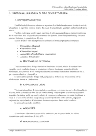 Criptoanálisis más utilizados en la actualidad
                                                                         Universidad Francisco Vitoria

3. CRIPTOANÁLISIS SEGÚN EL TIPO DE CRIPTOGRAFÍA

       1.   CRIPTOGRAFÍA SIMÉTRICA

        Un cifrado simétrico no es más que un algoritmo de cifrado basado en una función invertible,
tal que tanto el algoritmo como su inverso dependen de un parámetro igual para ambos llamado clave
secreta.
        También recibe este nombre aquel algoritmo de cifra que depende de un parámetro diferente
del de su inverso, pero tal que el conocimiento de uno permite, en un tiempo razonable y con unos
recursos limitados, el conocimiento del otro.
        Existen diversos tipos de criptoanálisis contra los sistemas criptográficos siméticos:

               Criptoanálisis diferencial
               Criptoanálisis lineal
               Criptoanálisis integral
               Ataque XSL (eXtended Sparse Linearisation)
               Ataque de deslizamiento

                a. CRIPTOANÁLISIS DIFERENCIAL

        Técnica critoanalítica de tipo estadístico, consistente en cifrar parejas de texto en claro
escogidas con la condición de que su producto o-exclusivo obedezca a un patrón definido
previamente. Los patrones de los correspondientes textos cifrados suministran información con la
que conjeturar la clave criptográfica.
        Se aplica en los cifrados de tipo DES, aunque es de destacar que precisamente éste es
relativamente inmune al citado ataque.

                b. CRIPTOANÁLISIS LINEAL

        Técnica criptoanalítica de tipo estadístico, consistente en operar o-exclusivo dos bits del texto
en claro, hacer lo mismo con otros dos del texto cifrado y volver a operar o-exclusivo los dos bits
obtenidos. Se obtiene un bit que es el resultado de componer con la misma operación dos bits de la
clave. Si se usan textos en claro recopilados y los correspondientes textos cifrados, se pueden
conjeturar los bits de la clave. Cuantos más datos se tengan más fiable será el resultado.
        Se aplica a los cifrados tipo DES.

                c. ATAQUE XSL

       Es un sistema criptoanalítico que utiliza un método por bloques cifrados. Se utiliza
generalmente contra algoritmos de tipo AES.

                d. ATAQUE DE DESLIZAMIENTO


Enrique Sánchez Acosta                                                                    Página 13 de 24
 
