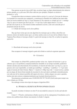 Criptoanálisis más utilizados en la actualidad
                                                                        Universidad Francisco Vitoria
        Para generar un par de claves (KP; Kp), en primer lugar se eligen aleatoriamente dos números
primos grandes, p y q (de unas 200 cifras cada uno, por ejemplo). Después se calcula el
producto n = p*q
        Escogeremos ahora un número e primo relativo con (p-1) y con (q-1). Este par de números
(e,n) pueden ser conocidos por cualquiera, y constituyen la llamada clave públicae por tanto debe
tener un inverso módulo (p-1)(q-1), al que llamamos d. Por supuesto se cumple que ed ≡ 1 mod((p-
1)(q-1)), que es lo mismo que decir que ed = 1+k (p-1)(q-1) para algún entero k. La clave
privada será el par (d, n). Este número d debe mantenerse secreto y sólo será conocido por el
propietario del par de claves.
        2.- Cifrado del mensaje con la clave pública

       Hay que hacer notar que con este algoritmo los mensajes que se cifran y descifran son
números enteros de tamaño menor que n, no letras sueltas como en el caso de los cifrados César o
Vigènere.Para obtener el mensaje cifrado C a partir del mensaje en claro M, se realiza la siguiente
operación:

                                           C = Me (mod n)

       3.- Descifrado del mensaje con la clave privada

       Para recuperar el mensaje original a partir del cifrado se realiza la siguiente operación:

                                           M = Cd (mod n)


        Para romper un cifrado RSA, podemos probar varias vías. Aparte de factorizar n, que ya
sabemos que es un problema computacionalmente intratable en un tiempo razonable, podríamos
intentar calcular φ(n) directamente (Si recordamos, la función de Euler φ(n)= (p-1)(q-1), y que en
general, salvo azar improbable, se tendrá que mcd(M,p) = mcd(M,q) = mcd(M,n) = 1. Y por tanto
según el teorema de Euler-Fermat, Mφ(n) ≡ 1 (mod n) ⇒ (M(p-1)(q-1))k ≡ 1 (mod n) [ii]), o probar
por un ataque de fuerza bruta tratando de encontrar la clave privada d, probando sistemáticamente
con cada uno de los números posibles del espacio de claves. Ambos ataques son, para n grandes,
incluso aún más costosos computacionalmente que la propia factorización de n.
        Necesitaremos actualmente unos 22.020.985.858.787.784.059 (2e64) años para romper una
clave cifrada con 128 bits.
        Sin embargo existen otros tipos de ataques al algoritmo RSA

               a. ATAQUE AL SECRETO DE N POR CIFRADO CÍCLICO

       Se puede encontrar el número en claro N sin necesidad de conocer d, la clave privada del
receptor.
       Como C = Nemod n, realizaremos cifrados sucesivos de los criptogramas Ciresultantes con la
misma clave pública hasta obtener nuevamente el cifrado C original.



Enrique Sánchez Acosta                                                                   Página 16 de 24
 