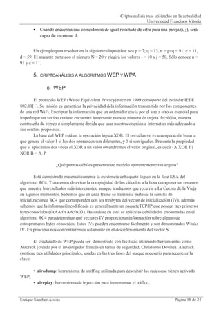 Criptoanálisis más utilizados en la actualidad
                                                                         Universidad Francisco Vitoria
           Cuando encuentra una coincidencia de igual resultado de cifra para una pareja (i, j), será
            capaz de encontrar d.


        Un ejemplo para resolver en la siguiente diapositiva: sea p = 7; q = 13, n = p∗q = 91, e = 11,
d = 59. El atacante parte con el número N = 20 y elegirá los valores i = 10 y j = 50. Sólo conoce n =
91 y e = 11.

       5.   CRIPTOANÁLISIS A ALGORITMOS WEP Y WPA


               c. WEP

        El protocolo WEP (Wired Equivalent Privacy) nace en 1999 comoparte del estándar IEEE
802.11[1]. Su misión es garantizar la privacidad dela información transmitida por los componentes
de una red WiFi. Encriptar la información que un ordenador envía por el aire a otro es esencial para
impedirque un vecino curioso encuentre interesante nuestro número de tarjeta decrédito, nuestra
contraseña de correo o simplemente decida que usar nuestraconexión a Internet es más adecuado a
sus ocultos propósitos.
        La base del WEP está en la operación lógica XOR. El o-exclusivo es una operación binaria
que genera el valor 1 si los dos operandos son diferentes, y 0 si son iguales. Presenta la propiedad
que si aplicamos dos veces el XOR a un valor obtendremos el valor original, es decir (A XOR B)
XOR B = A. P

                     ¿Qué puntos débiles presentaeste modelo aparentemente tan seguro?

        Está demostrado matemáticamente la existencia unboquete lógico en la fase KSA del
algoritmo RC4. Trataremos de evitar la complejidad de los cálculos a la hora deexponer un resumen
que muestre losresultados más interesantes, aunque tendremos que recurrir a La Cuenta de la Vieja
en algunos momentos. Sabemos que en cada frame se transmite parte de la semilla de
inicializaciónde RC4 que corresponden con los tresbytes del vector de inicialización (IV), además
sabemos que la informacióncodificada es generalmente un paqueteTCP/IP que poseen tres primeros
bytesconocidos (0xAA:0xAA:0x03). Basándose en esto se aplicalas debilidades encontradas en el
algoritmo RC4 paradeterminar qué vectores IV proporcionaninformación sobre alguno de
estosprimeros bytes conocidos. Estos IVs pueden encontrarse fácilmente y son denominados Weaks
IV. En principio nos concentraremos solamente en el desordenamiento del vector S.

       El crackeado de WEP puede ser demostrado con facilidad utilizando herramientas como
Aircrack (creado por el investigador francés en temas de seguridad, Christophe Devine). Aircrack
contiene tres utilidades principales, usadas en las tres fases del ataque necesario para recuperar la
clave:

       • airodump: herramienta de sniffing utilizada para descubrir las redes que tienen activado
WEP,
       • aireplay: herramienta de inyección para incrementar el tráfico,


Enrique Sánchez Acosta                                                                   Página 18 de 24
 