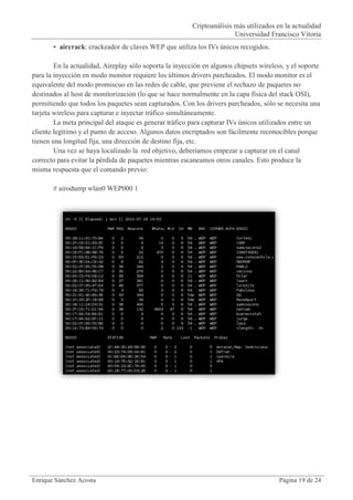 Criptoanálisis más utilizados en la actualidad
                                                                        Universidad Francisco Vitoria
       • aircrack: crackeador de claves WEP que utiliza los IVs únicos recogidos.

        En la actualidad, Aireplay sólo soporta la inyección en algunos chipsets wireless, y el soporte
para la inyección en modo monitor requiere los últimos drivers parcheados. El modo monitor es el
equivalente del modo promiscuo en las redes de cable, que previene el rechazo de paquetes no
destinados al host de monitorización (lo que se hace normalmente en la capa física del stack OSI),
permitiendo que todos los paquetes sean capturados. Con los drivers parcheados, sólo se necesita una
tarjeta wireless para capturar e inyectar tráfico simultáneamente.
        La meta principal del ataque es generar tráfico para capturar IVs únicos utilizados entre un
cliente legítimo y el punto de acceso. Algunos datos encriptados son fácilmente reconocibles porque
tienen una longitud fija, una dirección de destino fija, etc.
        Una vez se haya localizado la red objetivo, deberíamos empezar a capturar en el canal
correcto para evitar la pérdida de paquetes mientras escaneamos otros canales. Esto produce la
misma respuesta que el comando previo:

       # airodump wlan0 WEP000 1




Enrique Sánchez Acosta                                                                  Página 19 de 24
 