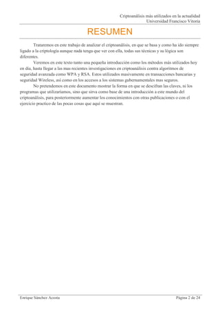 Criptoanálisis más utilizados en la actualidad
                                                                        Universidad Francisco Vitoria

                                      RESUMEN
        Trataremos en este trabajo de analizar el criptoanálisis, en que se basa y como ha ido siempre
ligado a la criptología aunque nada tenga que ver con ella, todas sus técnicas y su lógica son
diferentes.
        Veremos en este texto tanto una pequeña introducción como los métodos más utilizados hoy
en día, hasta llegar a las mas recientes investigaciones en criptoanálisis contra algoritmos de
seguridad avanzada como WPA y RSA. Estos utilizados masivamente en transacciones bancarias y
seguridad Wireless, así como en los accesos a los sistemas gubernamentales mas seguros.
        No pretendemos en este documento mostrar la forma en que se descifran las claves, ni los
programas que utilizaríamos, sino que sirva como base de una introducción a este mundo del
criptoanálisis, para posteriormente aumentar los conocimientos con otras publicaciones o con el
ejercicio practico de las pocas cosas que aquí se muestran.




Enrique Sánchez Acosta                                                                   Página 2 de 24
 