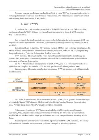 Criptoanálisis más utilizados en la actualidad
                                                                       Universidad Francisco Vitoria
       Podemos observar por lo tanto que la obtención de la clave WEP no tiene ya ningún misterio,
incluso para alguien no versado en sistemas de criptoanálisis. Por este motivo no tardaron en salir al
mercado dos protocolos nuevos WAP y WPA2.

               d. WAP Y WAP2

       A continuación explicamos las características de Wi-Fi Protected Access (WPA) versión 1
que fue creado por la Wi-Fi Alliance provisionalmente para ocupar el lugar de WEP, mientras
802.11i era finalizado.

        Este protocolo fue implementado para corregir las deficiencias del sistema previo WEP y no
requería un cambio de hardware. En cambio, como veremos más adelante esto no ocurre con WPA
versión 2.
        Los datos utilizan el algoritmo RC4 con una clave de 128 bits y un vector de inicialización de
48 bits. Una de las mejoras más sobresalientes sobre su predecesor, WEP, es TKIP (Temporal Key
Integrity Protocol, o Protocolo de integridad de clave temporal).
        WPA hace más difícil vulnerar las redes inalámbricas al incrementar los tamaños de las
claves e IVs, reduciendo el número de paquetes enviados con claves relacionadas y añadiendo un
sistema de verificación de mensajes.
        La Wi-Fi Alliance lanzó en septiembre de 2004, WPA2, que es la versión certificada de la
especificación completa del estándar IEEE 802.11i, que fue certificado en junio de 2004.
        Las principales diferencias entre las dos versiones de WPA las veremos en la tabla mostrada
a continuación:

                                                            WPAv1                     WPAv2
       MODO                 AUTENTICACIÓN                    PSK                       PSK
     PERSONAL
                                CIFRADO                  TKIP(RC4) /              CCMP(AES) /
                                                             MIC                   CBC-MAC
      MODO                  AUTENTICACIÓN                802.1x / EAP             802.1x / EAP
   EMPRESARIAL
                                CIFRADO                  TKIP (RC4) /             CCMP(AES) /
                                                             MIC                   CBC-MAC

        Una de las diferencias más destacables entre WPAv1 y WPAv2, es que esta última substituye
el cifrado RC4 por CCMP (Counter Mode with Cipher Block Chaining Message Authentication
Code Protocol ) que utiliza AES (Advanced Encryption Standard).

        Así como en el protocolo WEP hemos analizado los posibles caminos por los cuales
vulnerarlo, WPA se considera computacionalmente irrompible .De hecho sólo es vulnerable la
versión WPA-PSK (Pre-Shared Key), que se basa en una clave compartida entre usuario y Access
Point.
        Si conseguimos capturar dicho handshake, a partir de las MACs (AP y cliente), del SSID y
de los números aleatorios intercambiados, podemos conseguir el secreto compartido.




Enrique Sánchez Acosta                                                                 Página 21 de 24
 