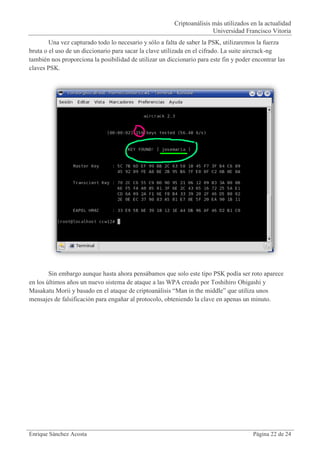 Criptoanálisis más utilizados en la actualidad
                                                                        Universidad Francisco Vitoria
        Una vez capturado todo lo necesario y sólo a falta de saber la PSK, utilizaremos la fuerza
bruta o el uso de un diccionario para sacar la clave utilizada en el cifrado. La suite aircrack-ng
también nos proporciona la posibilidad de utilizar un diccionario para este fin y poder encontrar las
claves PSK.




        Sin embargo aunque hasta ahora pensábamos que solo este tipo PSK podía ser roto aparece
en los últimos años un nuevo sistema de ataque a las WPA creado por Toshihiro Ohigashi y
Masakatu Morii y basado en el ataque de criptoanálisis “Man in the middle” que utiliza unos
mensajes de falsificación para engañar al protocolo, obteniendo la clave en apenas un minuto.




Enrique Sánchez Acosta                                                                  Página 22 de 24
 