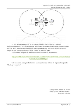Criptoanálisis más utilizados en la actualidad
                                                                     Universidad Francisco Vitoria




       La idea del ataque es utilizar un mensaje de falsificación práctico para cualquier
implementación de WPA. Existía un ataque Beck-Tews (un método chopchop que aunque se puede
usar con WEP, también puede trabajar con WPA) para PSK pero este ataque modificado con el
ataque MITM (Man-In-the-Middle) puede trabajar en cualquier WPA.
       El documento completo de la Universidad de Hiroshima se encuentra en:

       http://jwis2009.nsysu.edu.tw/location/paper/A%20Practical%20Message%20Falsification%2
                                   0Attack%20on%20WPA.pdf

     Solo nos queda que algún día también se consiga hacer el sistema de criptoanálisis para las
WPA2. ¿y por qué no?




                                                                   “Tres podrían guardar un secreto
                                                                   si dos de ellos hubieran muerto.”
                                                                                  Benjamin Franklin




Enrique Sánchez Acosta                                                               Página 23 de 24
 