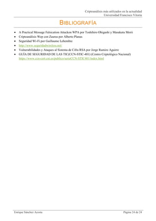 Criptoanálisis más utilizados en la actualidad
                                                                   Universidad Francisco Vitoria

                                 BIBLIOGRAFÍA
   A Practical Message Falsication Attackon WPA por Toshihiro Ohigashi y Masakatu Morii
   Criptoanálisis Wep con Zaurus por Alberto Planas
   Seguridad Wi-Fi por Guillaume Lehembre
   http://www.seguridadwireless.net/
   Vulnerabilidades y Ataques al Sistema de Cifra RSA por Jorge Ramiro Aguirre
   GUÍA DE SEGURIDAD DE LAS TIC(CCN-STIC-401) (Centro Criptológico Nacional)
    https://www.ccn-cert.cni.es/publico/serieCCN-STIC401/index.html




Enrique Sánchez Acosta                                                             Página 24 de 24
 