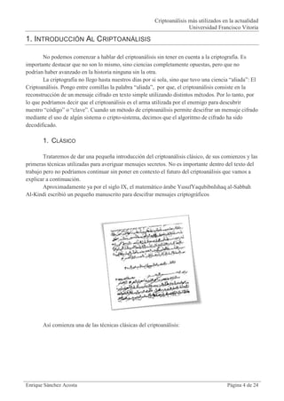 Criptoanálisis más utilizados en la actualidad
                                                                        Universidad Francisco Vitoria

1. INTRODUCCIÓN AL CRIPTOANÁLISIS

        No podemos comenzar a hablar del criptoanálisis sin tener en cuenta a la criptografía. Es
importante destacar que no son lo mismo, sino ciencias completamente opuestas, pero que no
podrían haber avanzado en la historia ninguna sin la otra.
        La criptografía no llego hasta nuestros días por si sola, sino que tuvo una ciencia “aliada”: El
Criptoanálisis. Pongo entre comillas la palabra “aliada”, por que, el criptoanálisis consiste en la
reconstrucción de un mensaje cifrado en texto simple utilizando distintos métodos. Por lo tanto, por
lo que podríamos decir que el criptoanálisis es el arma utilizada por el enemigo para descubrir
nuestro “código” o “clave”. Cuando un método de criptoanálisis permite descifrar un mensaje cifrado
mediante el uso de algún sistema o cripto-sistema, decimos que el algoritmo de cifrado ha sido
decodificado.

       1. CLÁSICO

        Trataremos de dar una pequeña introducción del criptoanálisis clásico, de sus comienzos y las
primeras técnicas utilizadas para averiguar mensajes secretos. No es importante dentro del texto del
trabajo pero no podríamos continuar sin poner en contexto el futuro del criptoanálisis que vamos a
explicar a continuación.
        Aproximadamente ya por el siglo IX, el matemático árabe YusufYaqubibnIshaq al-Sabbah
Al-Kindi escribió un pequeño manuscrito para descifrar mensajes criptográficos




       Así comienza una de las técnicas clásicas del criptoanálisis:




Enrique Sánchez Acosta                                                                    Página 4 de 24
 